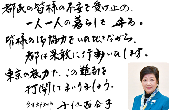 都民の皆様の不安を受け止め、一人一人の暮らしを守る。皆様の御協力をいただきながら、都は果敢に行動いたします。東京の底力で、この難局を打開してまいりましょう。東京都知事 小池百合子
