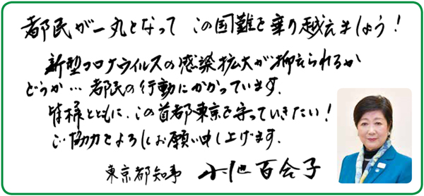 都民が一丸となってこの国難を乗り越えましょう!新型コロナウイルスの感染拡大が抑えられるかどうか…都民の行動にかかっています。皆様とともに、この首都東京を守っていきたい!ご協力をよろしくお願い申し上げます。東京都知事小池百合子