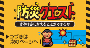 防災クエスト きみは家にかえることができるか つづきは次のページへ！
