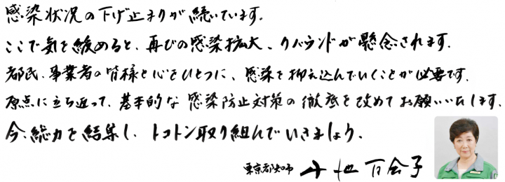 感染状況の下げ止まりが続いています。ここで気を緩めると、再びの感染拡大、リバウンドが懸念されます。都民、事業者の皆様と心をひとつに、感染を抑え込んでいくことが必要です。原点に立ち返って、基本的な感染防止対策の徹底を改めてお願いいたします。今、総力を結集し、トコトン取り組んでいきましょう。東京都知事 小池百合子